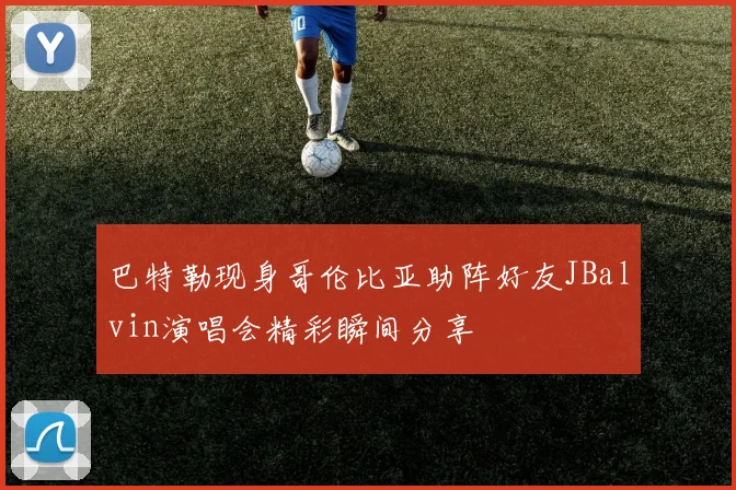 巴特勒现身哥伦比亚助阵好友JBalvin演唱会精彩瞬间分享
