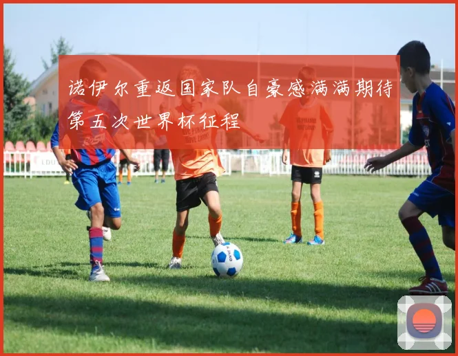 诺伊尔重返国家队自豪感满满期待第五次世界杯征程