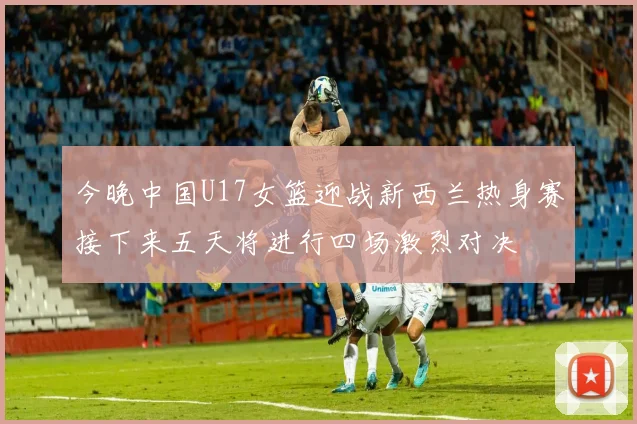 今晚中国U17女篮迎战新西兰热身赛接下来五天将进行四场激烈对决