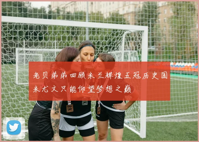 老贝弟弟回顾米兰辉煌五冠历史国米尤文只能仰望梦想之巅
