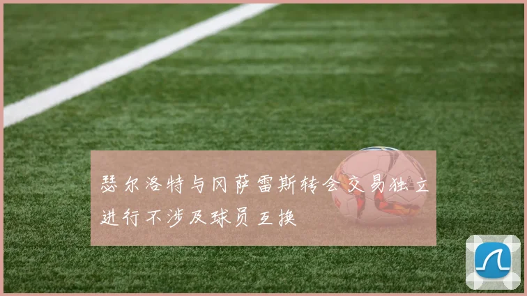 瑟尔洛特与冈萨雷斯转会交易独立进行不涉及球员互换