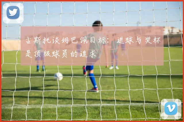古斯托谈姆巴佩目标：进球与奖杯是顶级球员的追求