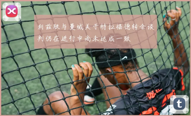 利兹联与曼城关于特拉福德转会谈判仍在进行中尚未达成一致