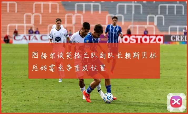 图赫尔谈英格兰队副队长赖斯贝林厄姆需竞争首发位置