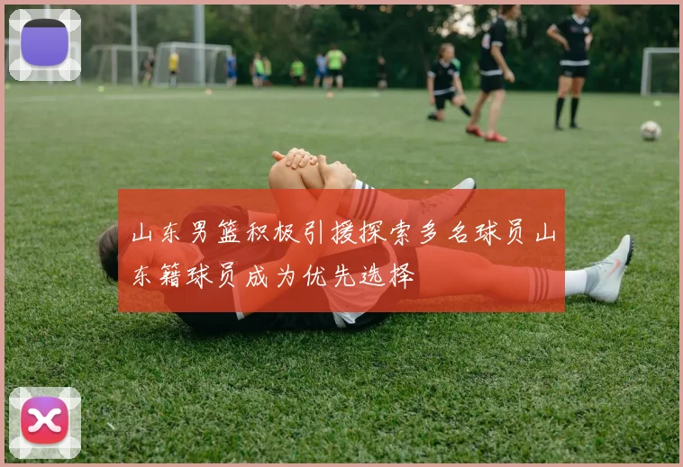 山东男篮积极引援探索多名球员山东籍球员成为优先选择