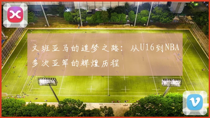 文班亚马的追梦之路：从U16到NBA多次亚军的辉煌历程