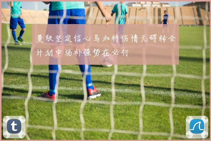 曼联坚定信心乌加特伤情无碍转会计划中场补强势在必行