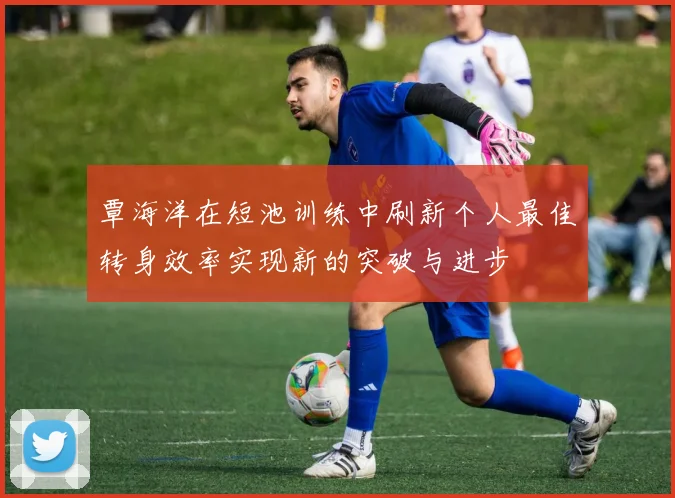 覃海洋在短池训练中刷新个人最佳转身效率实现新的突破与进步