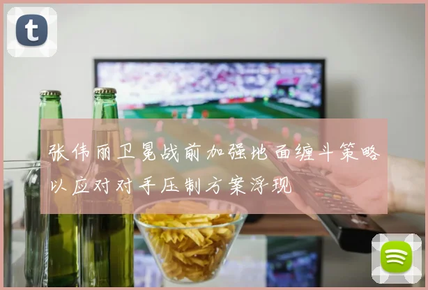 张伟丽卫冕战前加强地面缠斗策略以应对对手压制方案浮现